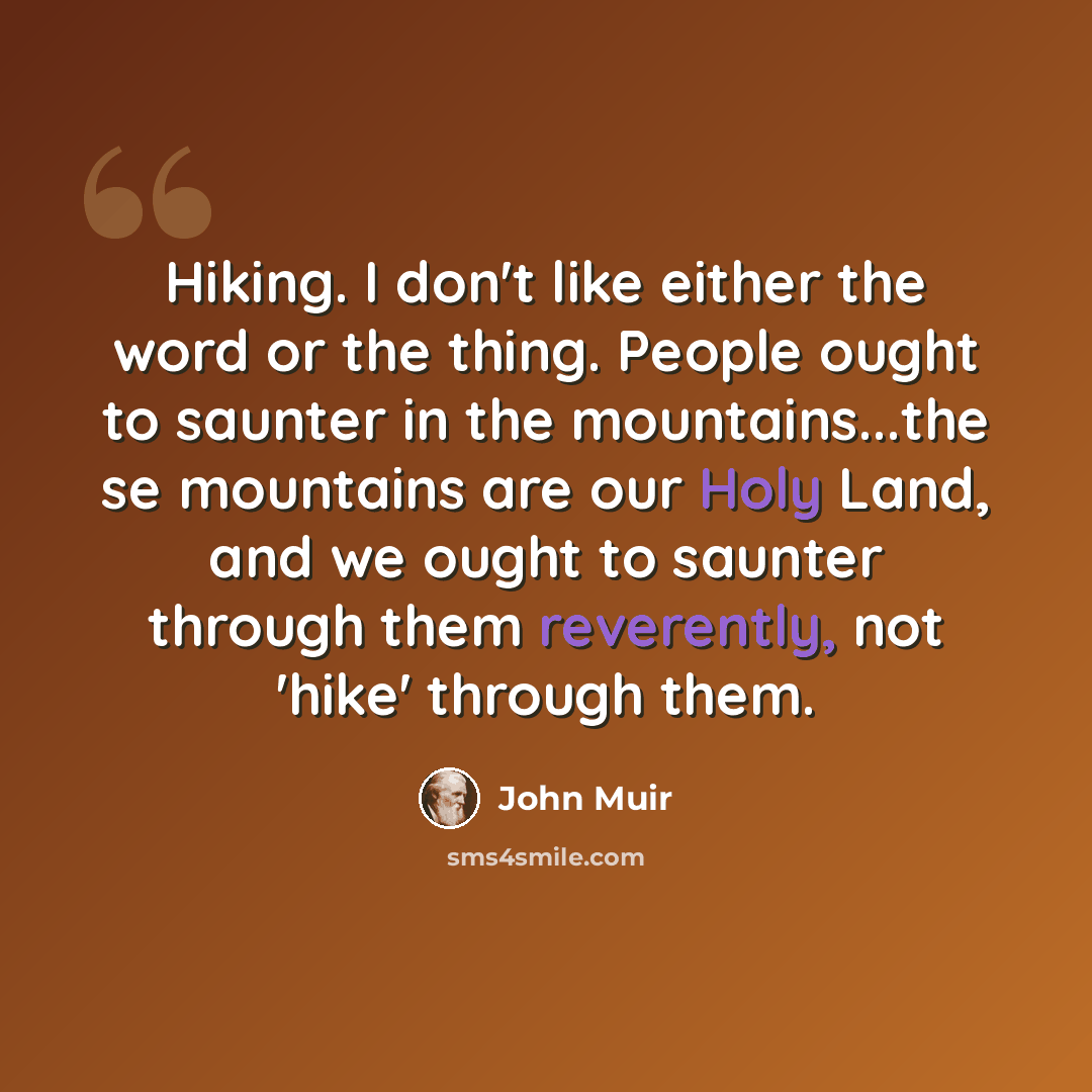 “Hiking. I don't like either the word or the thing. People ought to saunter in the mountains...the se mountains are our Holy Land, and we ought to saunter through them reverently, not 'hike' through them.” quote by John Muir