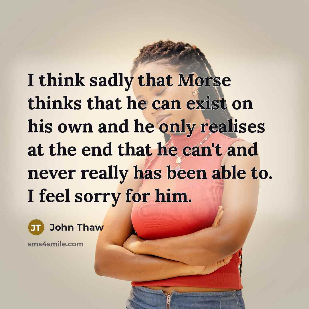 “I think sadly that Morse thinks that he can exist on his own and he only realises at the end that he can't and never really has been able to. I feel sorry for him.” quote by John Thaw