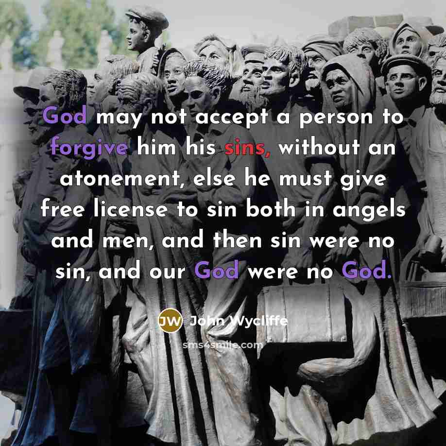 “God may not accept a person to forgive him his sins, without an atonement, else he must give free license to sin both in angels and men, and then sin were no sin, and our God were no God.” quote by John Wycliffe