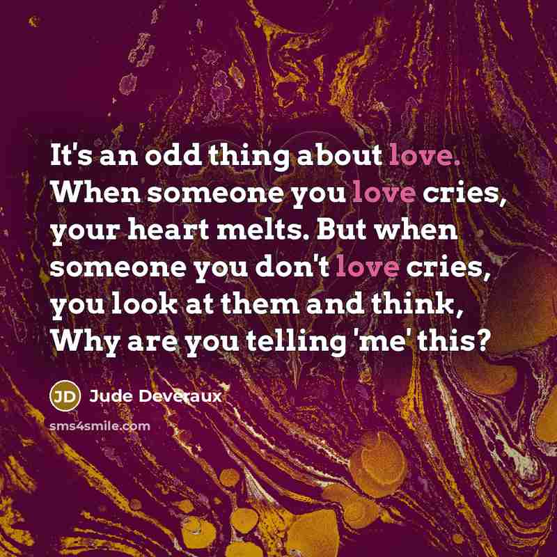 “It's an odd thing about love. When someone you love cries, your heart melts. But when someone you don't love cries, you look at them and think, Why are you telling 'me' this?” quote by Jude Deveraux