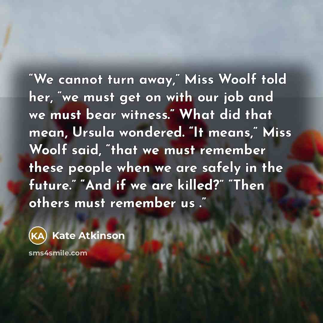 “We cannot turn away,” Miss Woolf told her, “we must get on with our job and we must bear witness.” What did that mean, Ursula wondered. “It means,” Miss Woolf said, “that we must remember these people when we are safely in the future.” “And if we are killed?” “Then others must remember us .” quote by Kate Atkinson