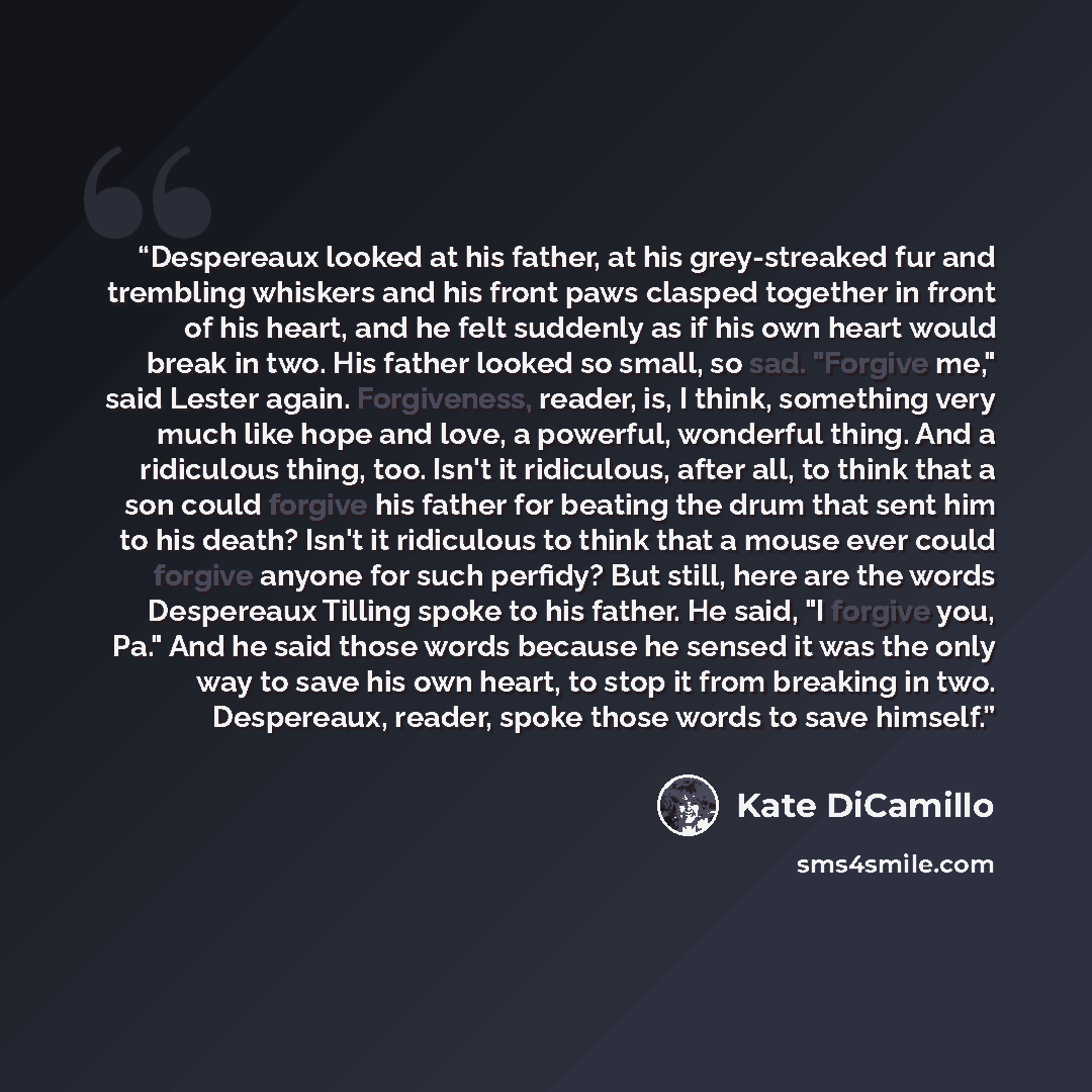 “Despereaux looked at his father, at his grey-streaked fur and trembling whiskers and his front paws clasped together in front of his heart, and he felt suddenly as if his own heart would break in two. His father looked so small, so sad. "Forgive me," said Lester again. Forgiveness, reader, is, I…” quote by Kate DiCamillo