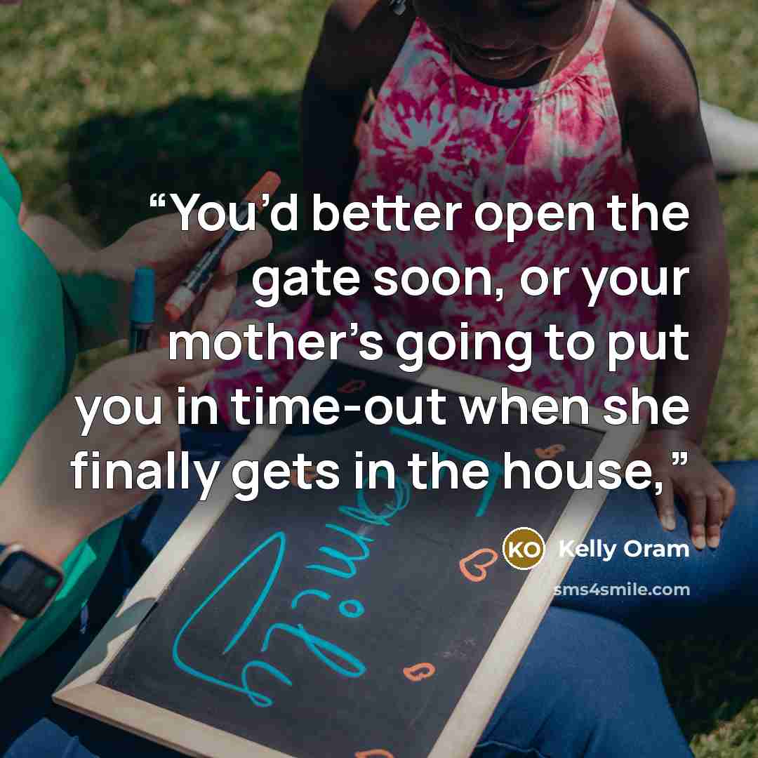 “You’d better open the gate soon, or your mother’s going to put you in time-out when she finally gets in the house,” quote by Kelly Oram
