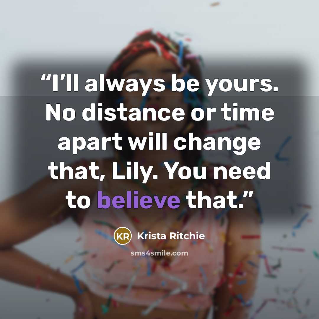 “I’ll always be yours. No distance or time apart will change that, Lily. You need to believe that.” quote by Krista Ritchie