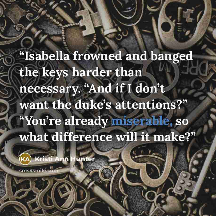 “Isabella frowned and banged the keys harder than necessary. “And if I don’t want the duke’s attentions?” “You’re already miserable, so what difference will it make?” quote by Kristi Ann Hunter