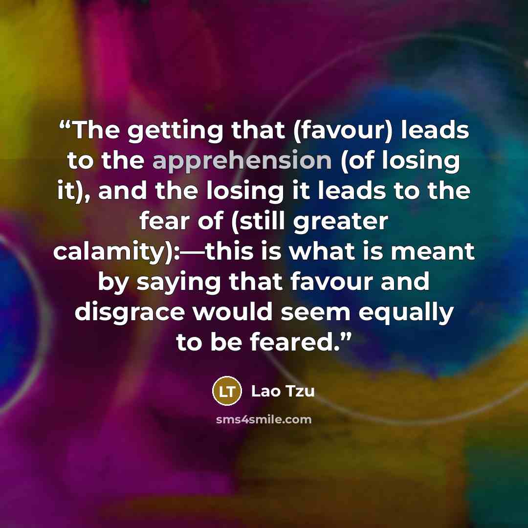 “The getting that (favour) leads to the apprehension (of losing it), and the losing it leads to the fear of (still greater calamity):—this is what is meant by saying that favour and disgrace would seem equally to be feared.” quote by Lao Tzu