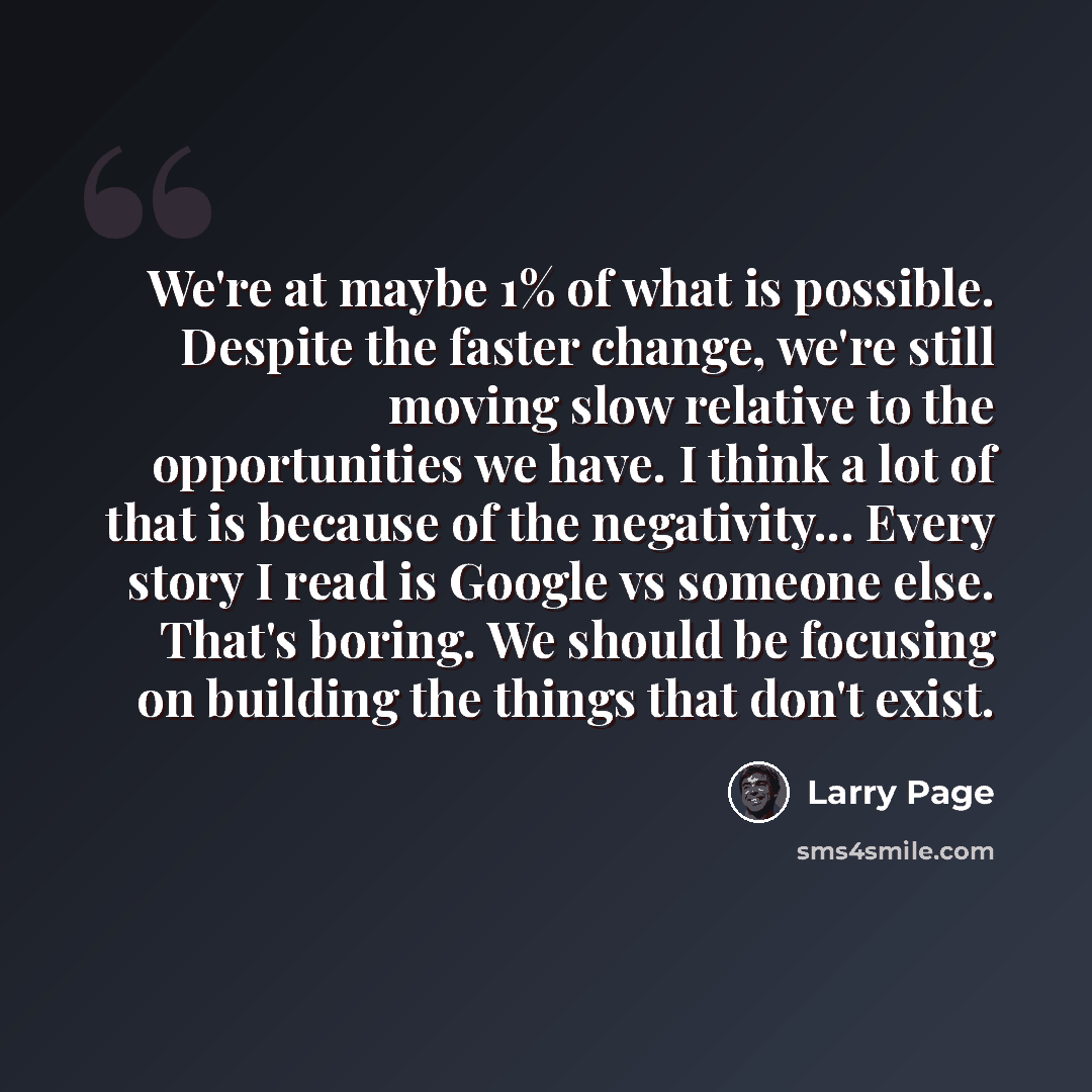 “We're at maybe 1% of what is possible. Despite the faster change, we're still moving slow relative to the opportunities we have. I think a lot of that is because of the negativity... Every story I read is Google vs someone else. That's boring. We should be focusing on building the things that…” quote by Larry Page