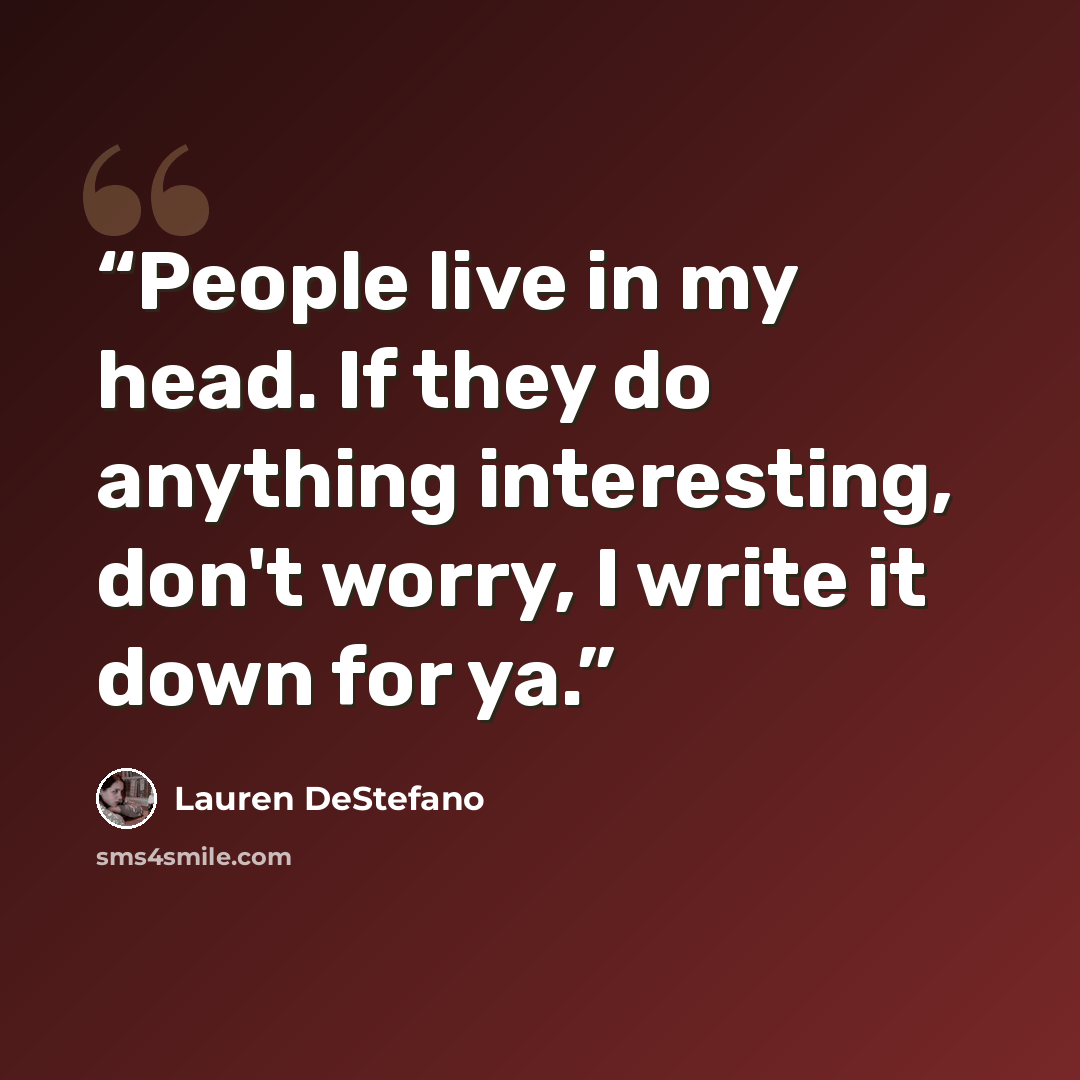 “People live in my head. If they do anything interesting, don't worry, I write it down for ya.” quote by Lauren DeStefano