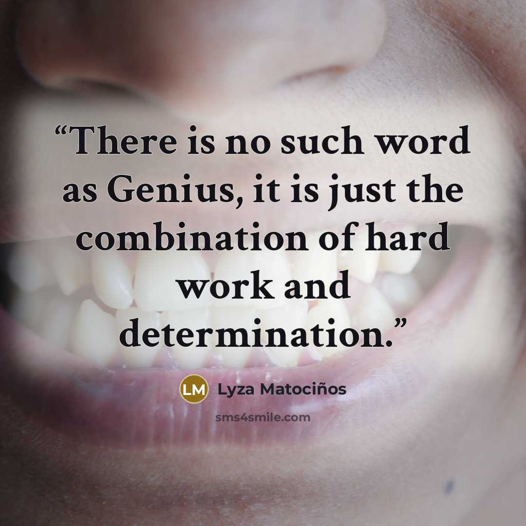 “There is no such word as Genius, it is just the combination of hard work and determination.” quote by Lyza Matociños