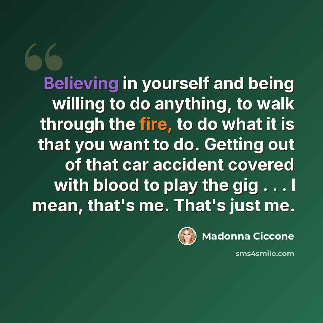 “Believing in yourself and being willing to do anything, to walk through the fire, to do what it is that you want to do. Getting out of that car accident covered with blood to play the gig . . . I mean, that's me. That's just me.” quote by Madonna Ciccone