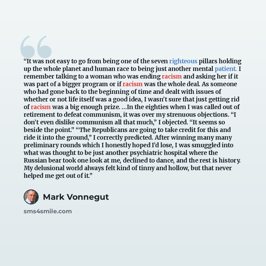 “It was not easy to go from being one of the seven righteous pillars holding up the whole planet and human race to being just another mental patient. I remember talking to a woman who was ending racism and asking her if it was part of a bigger program or if racism was the whole deal. As someone who…” quote by Mark Vonnegut