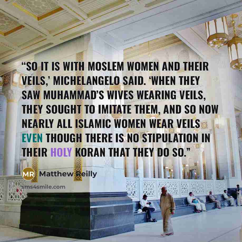 “So it is with Moslem women and their veils,’ Michelangelo said. ‘When they saw Muhammad’s wives wearing veils, they sought to imitate them, and so now nearly all Islamic women wear veils even though there is no stipulation in their Holy Koran that they do so.” quote by Matthew Reilly