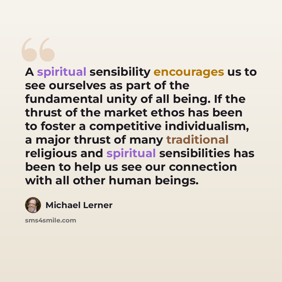 “A spiritual sensibility encourages us to see ourselves as part of the fundamental unity of all being. If the thrust of the market ethos has been to foster a competitive individualism, a major thrust of many traditional religious and spiritual sensibilities has been to help us see our connection…” quote by Michael Lerner