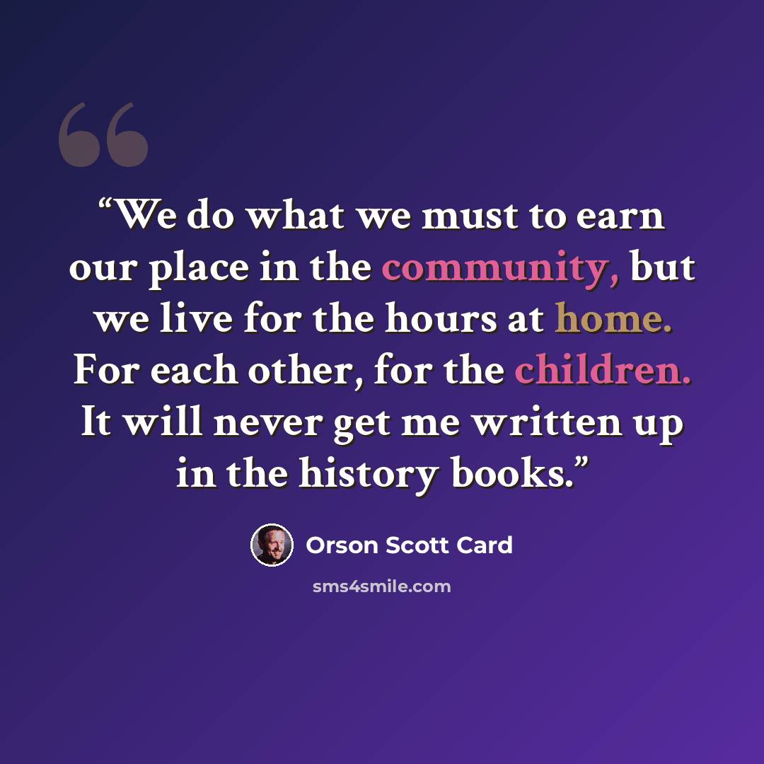 “We do what we must to earn our place in the community, but we live for the hours at home. For each other, for the children. It will never get me written up in the history books.” quote by Orson Scott Card