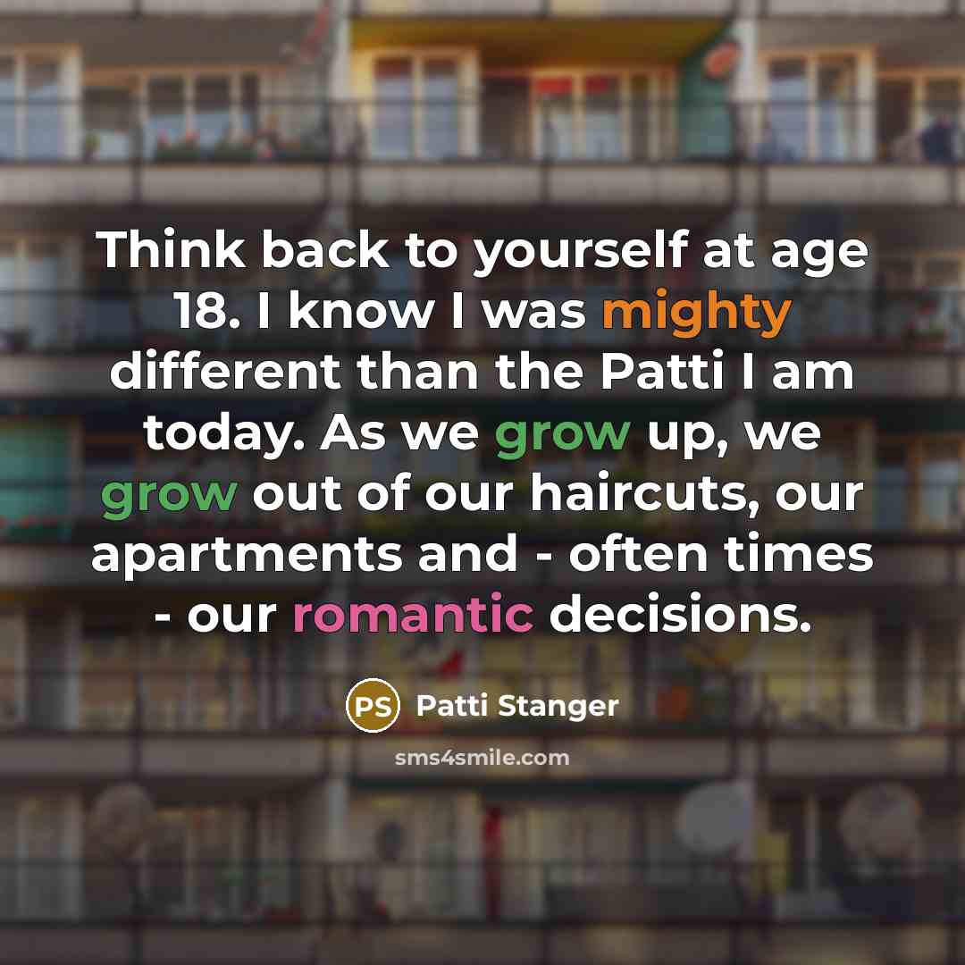“Think back to yourself at age 18. I know I was mighty different than the Patti I am today. As we grow up, we grow out of our haircuts, our apartments and - often times - our romantic decisions.” quote by Patti Stanger