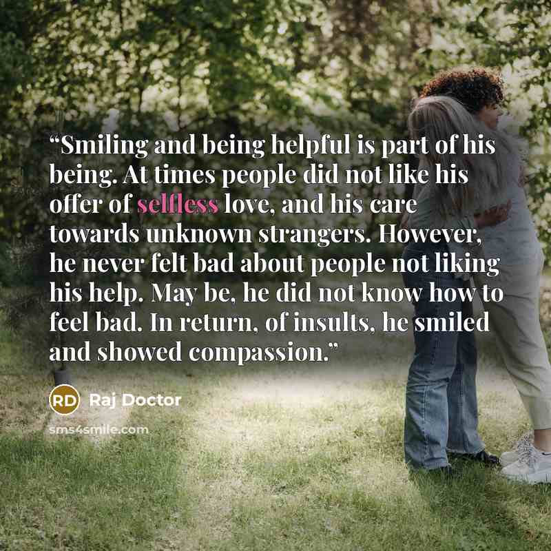 “Smiling and being helpful is part of his being. At times people did not like his offer of selfless love, and his care towards unknown strangers. However, he never felt bad about people not liking his help. May be, he did not know how to feel bad. In return, of insults, he smiled and showed…” quote by Raj Doctor