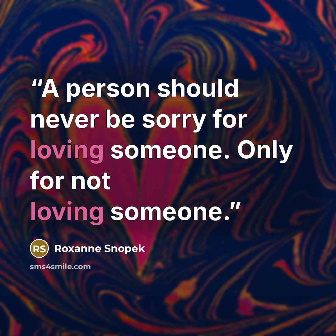 “A person should never be sorry for loving someone. Only for not loving someone.” quote by Roxanne Snopek