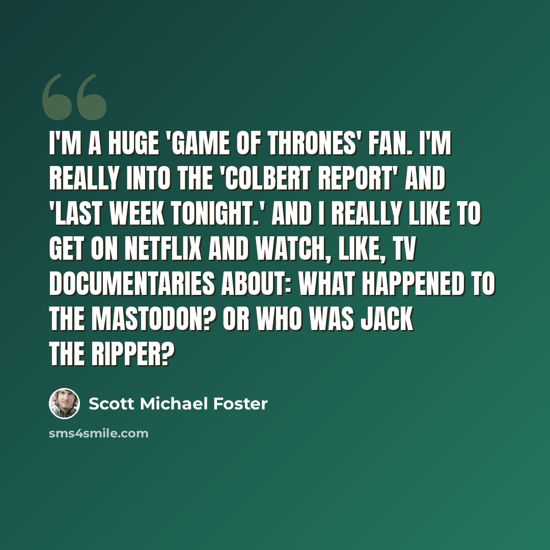 “I'm a huge 'Game of Thrones' fan. I'm really into the 'Colbert Report' and 'Last Week Tonight.' And I really like to get on Netflix and watch, like, TV documentaries about: What happened to the mastodon? Or who was Jack the Ripper?” quote by Scott Michael Foster