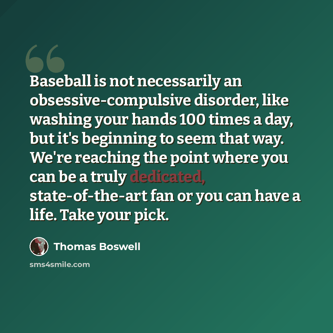 “Baseball is not necessarily an obsessive-compulsive disorder, like washing your hands 100 times a day, but it's beginning to seem that way. We're reaching the point where you can be a truly dedicated, state-of-the-art fan or you can have a life. Take your pick.” quote by Thomas Boswell