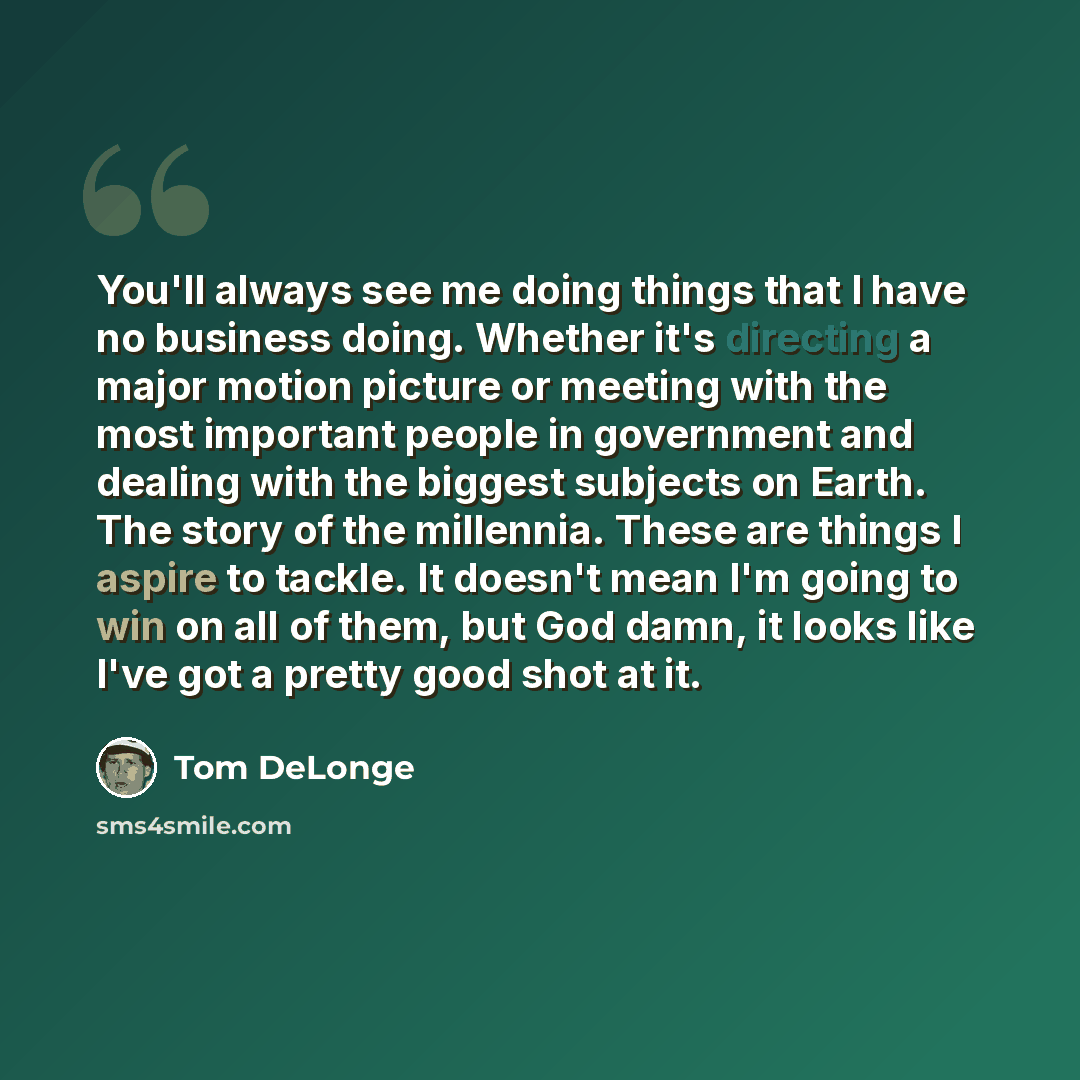 “You'll always see me doing things that I have no business doing. Whether it's directing a major motion picture or meeting with the most important people in government and dealing with the biggest subjects on Earth. The story of the millennia. These are things I aspire to tackle. It doesn't mean…” quote by Tom DeLonge