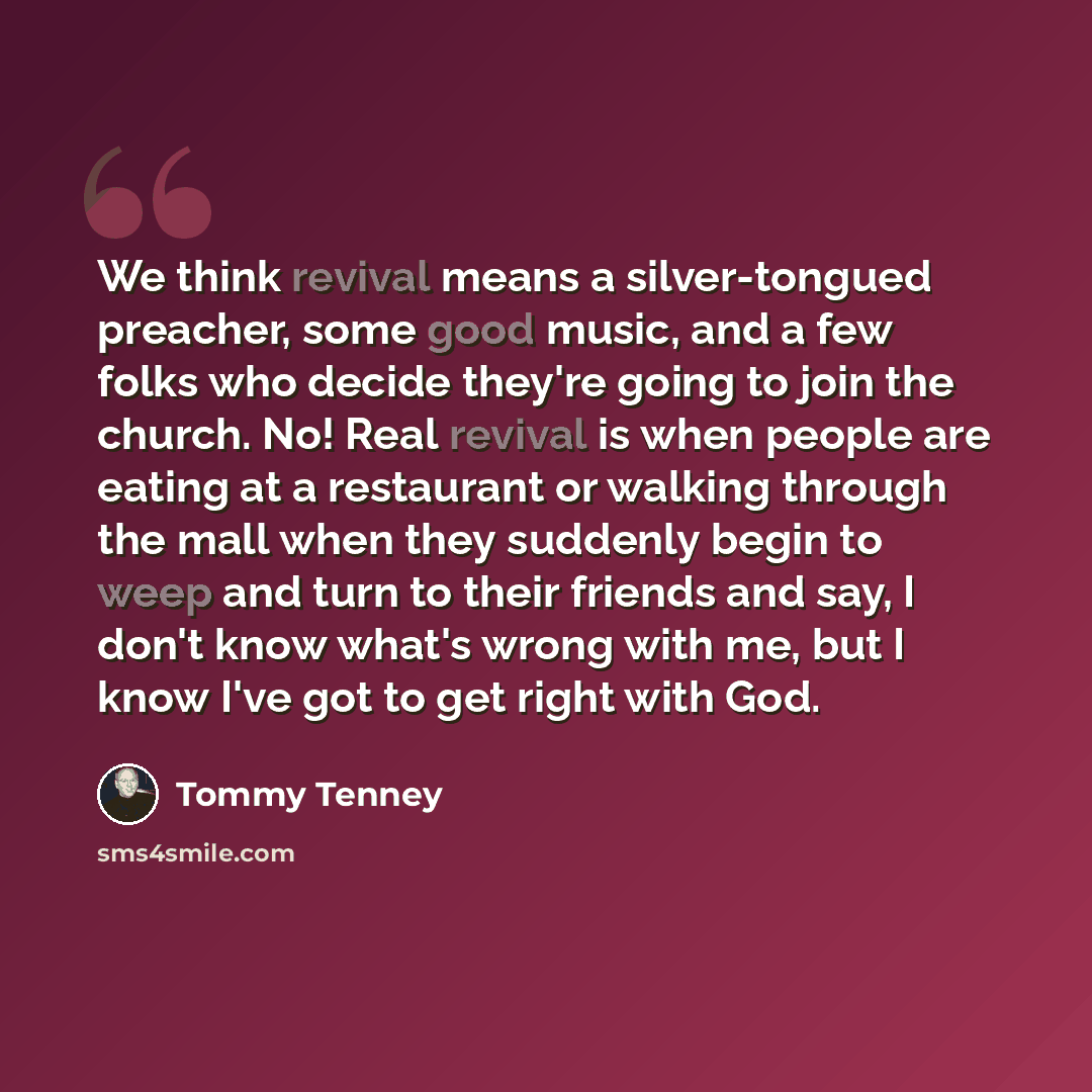 “We think revival means a silver-tongued preacher, some good music, and a few folks who decide they're going to join the church. No! Real revival is when people are eating at a restaurant or walking through the mall when they suddenly begin to weep and turn to their friends and say, I don't know…” quote by Tommy Tenney