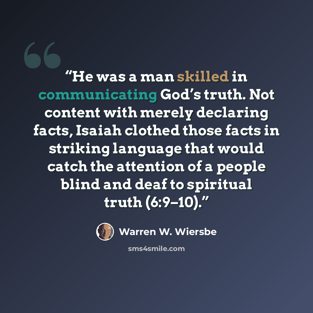 “He was a man skilled in communicating God’s truth. Not content with merely declaring facts, Isaiah clothed those facts in striking language that would catch the attention of a people blind and deaf to spiritual truth (6:9–10).” quote by Warren W. Wiersbe