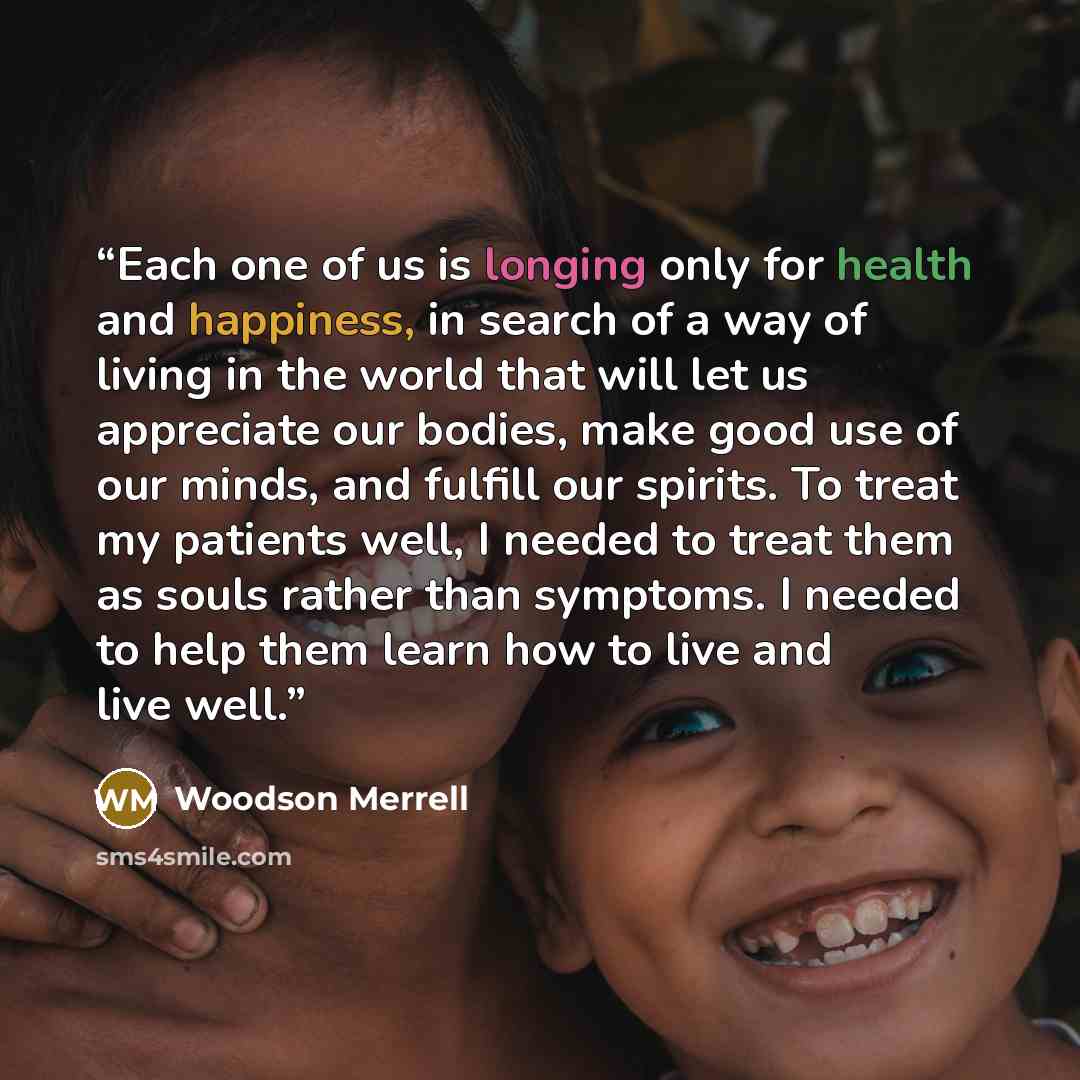 “Each one of us is longing only for health and happiness, in search of a way of living in the world that will let us appreciate our bodies, make good use of our minds, and fulfill our spirits. To treat my patients well, I needed to treat them as souls rather than symptoms. I needed to help them…” quote by Woodson Merrell