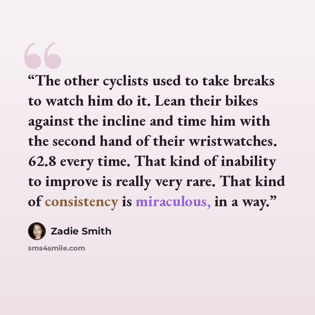 “The other cyclists used to take breaks to watch him do it. Lean their bikes against the incline and time him with the second hand of their wristwatches. 62.8 every time. That kind of inability to improve is really very rare. That kind of consistency is miraculous, in a way.” quote by Zadie Smith