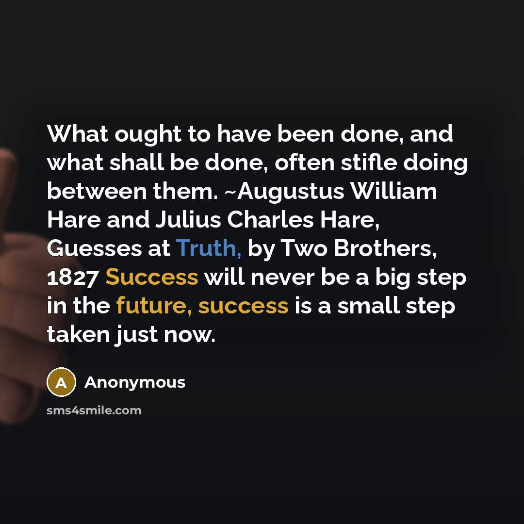 “What ought to have been done, and what shall be done, often stifle doing between them. ~Augustus William Hare and Julius Charles Hare, Guesses at Truth, by Two Brothers, 1827 Success will never be a big step in the future, success is a small step taken just now.” quote by Anonymous