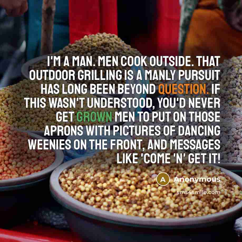 “I'm a man. Men cook outside. That outdoor grilling is a manly pursuit has long been beyond question. If this wasn't understood, you'd never get grown men to put on those aprons with pictures of dancing weenies on the front, and messages like 'Come 'n' Get It!” quote by Anonymous