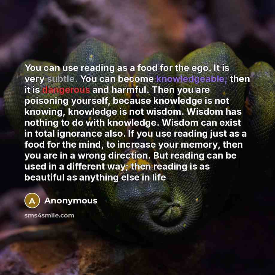 “You can use reading as a food for the ego. It is very subtle. You can become knowledgeable; then it is dangerous and harmful. Then you are poisoning yourself, because knowledge is not knowing, knowledge is not wisdom. Wisdom has nothing to do with knowledge. Wisdom can exist in total ignorance…” quote by Anonymous