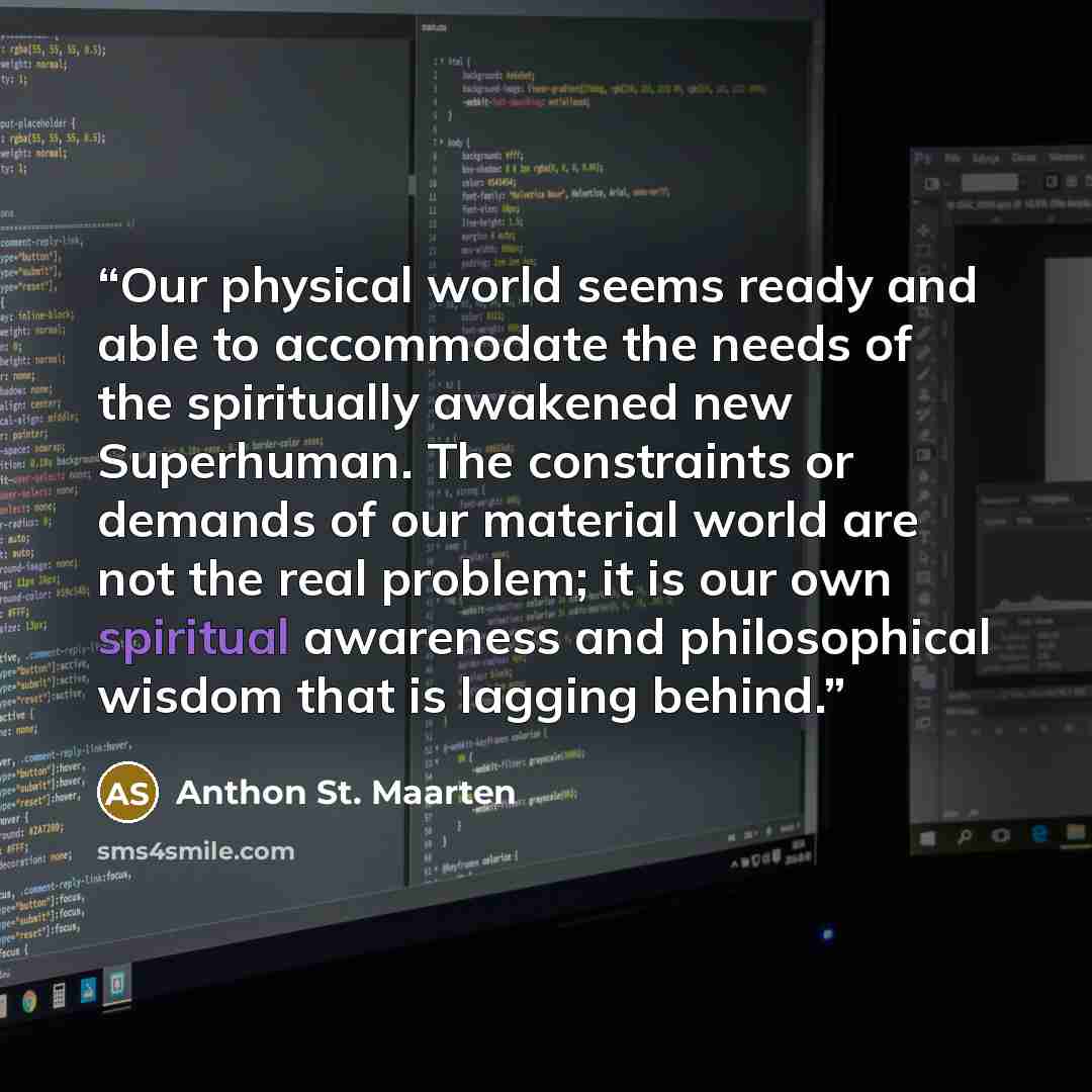“Our physical world seems ready and able to accommodate the needs of the spiritually awakened new Superhuman. The constraints or demands of our material world are not the real problem; it is our own spiritual awareness and philosophical wisdom that is lagging behind.” quote by Anthon St. Maarten