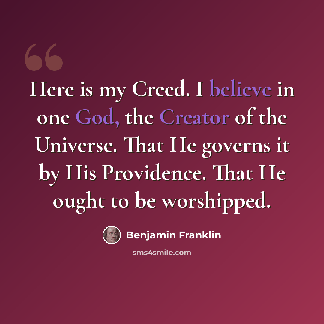 “Here is my Creed. I believe in one God, the Creator of the Universe. That He governs it by His Providence. That He ought to be worshipped.” quote by Benjamin Franklin