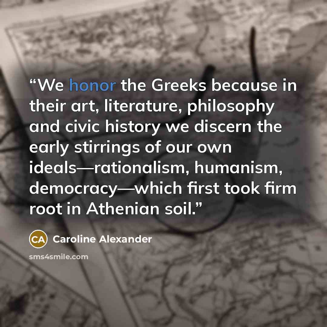 “We honor the Greeks because in their art, literature, philosophy and civic history we discern the early stirrings of our own ideals—rationalism, humanism, democracy—which first took firm root in Athenian soil.” quote by Caroline Alexander