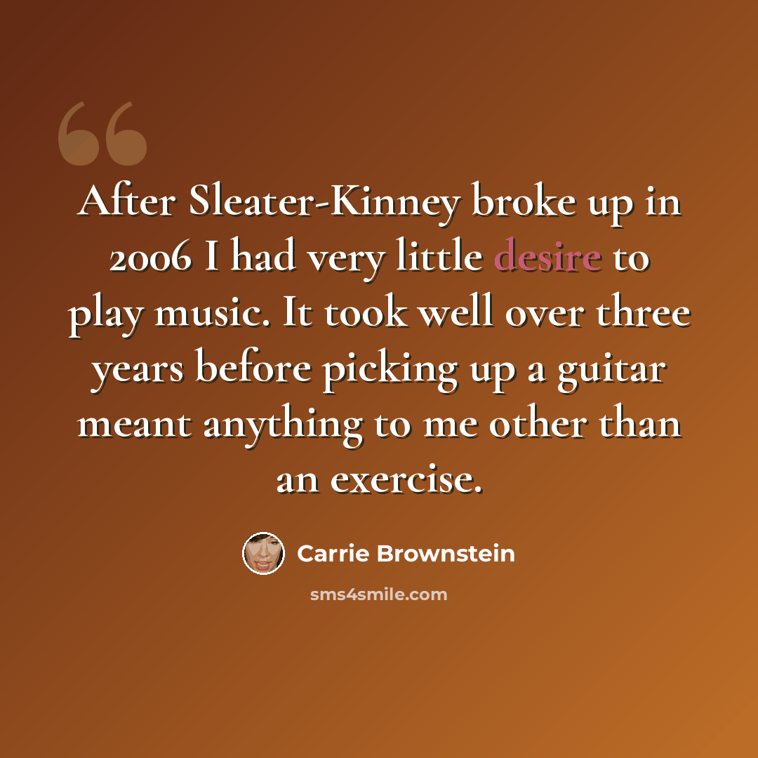 “After Sleater-Kinney broke up in 2006 I had very little desire to play music. It took well over three years before picking up a guitar meant anything to me other than an exercise.” quote by Carrie Brownstein