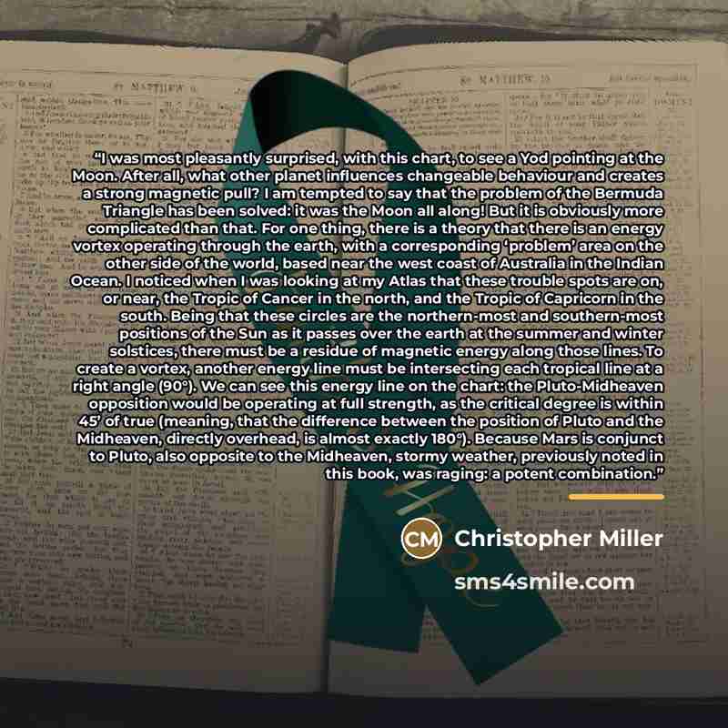“I was most pleasantly surprised, with this chart, to see a Yod pointing at the Moon. After all, what other planet influences changeable behaviour and creates a strong magnetic pull? I am tempted to say that the problem of the Bermuda Triangle has been solved: it was the Moon all along! But it is…” quote by Christopher Miller