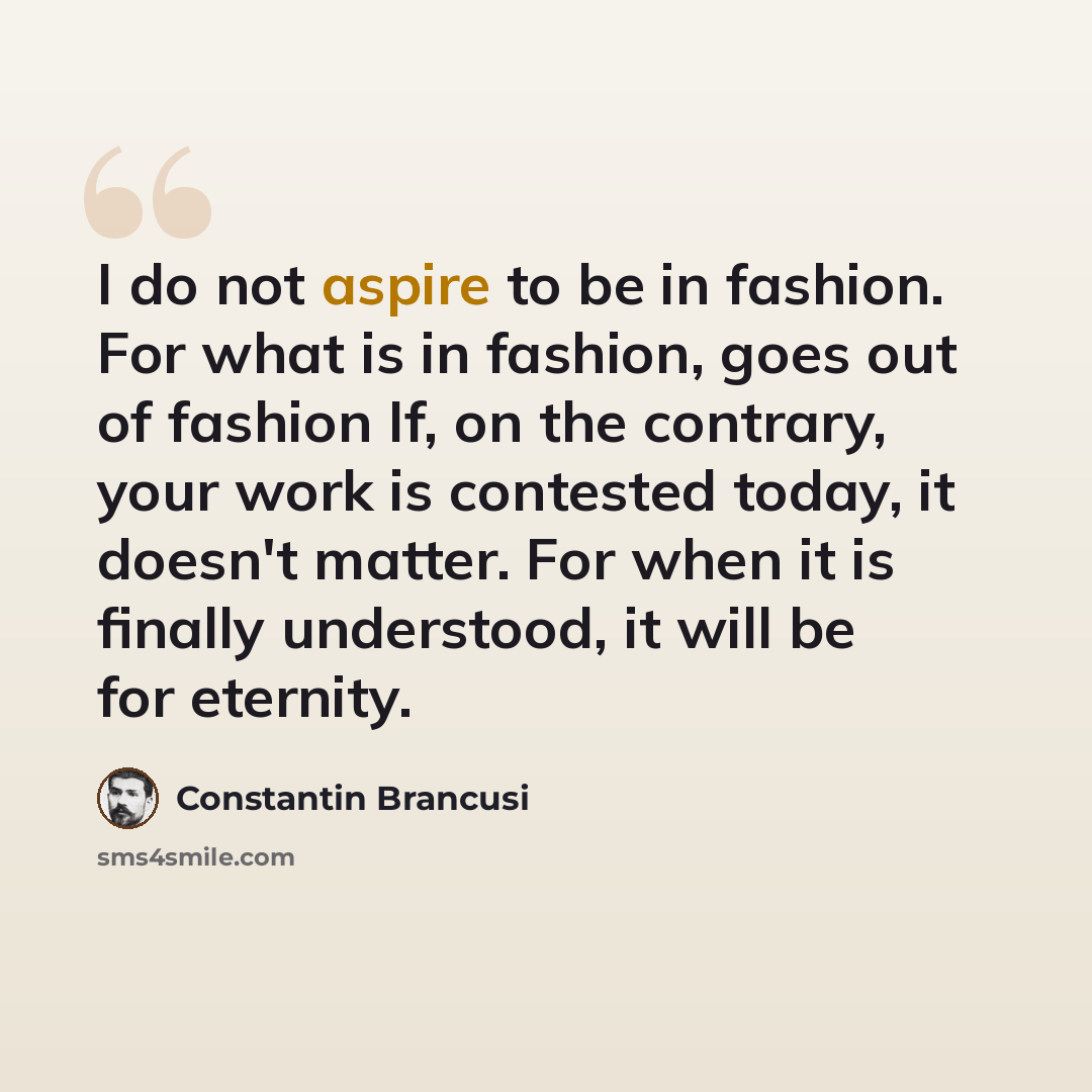 “I do not aspire to be in fashion. For what is in fashion, goes out of fashion If, on the contrary, your work is contested today, it doesn't matter. For when it is finally understood, it will be for eternity.” quote by Constantin Brancusi