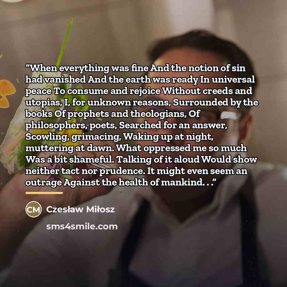 “When everything was fine And the notion of sin had vanished And the earth was ready In universal peace To consume and rejoice Without creeds and utopias, I, for unknown reasons, Surrounded by the books Of prophets and theologians, Of philosophers, poets, Searched for an answer, Scowling…” quote by Czesław Miłosz