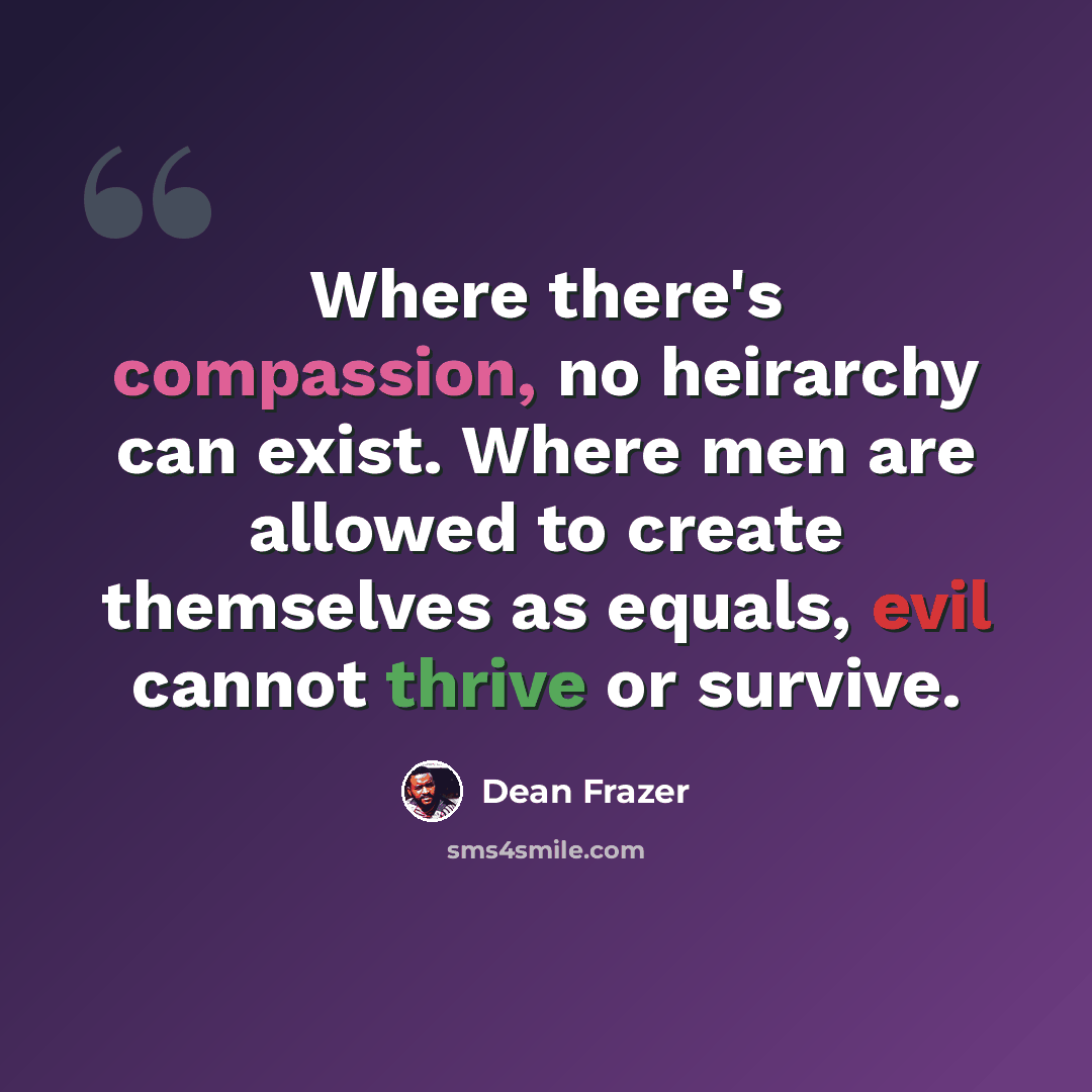 “Where there's compassion, no heirarchy can exist. Where men are allowed to create themselves as equals, evil cannot thrive or survive.” quote by Dean Frazer