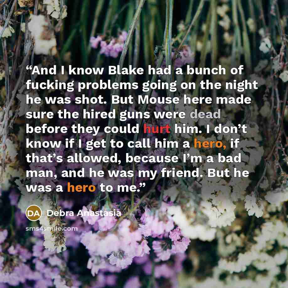 “And I know Blake had a bunch of fucking problems going on the night he was shot. But Mouse here made sure the hired guns were dead before they could hurt him. I don’t know if I get to call him a hero, if that’s allowed, because I’m a bad man, and he was my friend. But he was a hero to me.” quote by Debra Anastasia