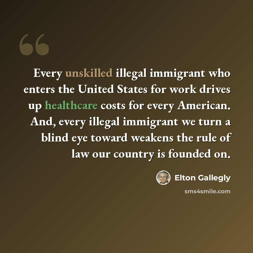 “Every unskilled illegal immigrant who enters the United States for work drives up healthcare costs for every American. And, every illegal immigrant we turn a blind eye toward weakens the rule of law our country is founded on.” quote by Elton Gallegly