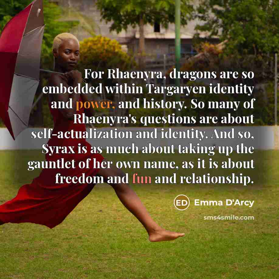“For Rhaenyra, dragons are so embedded within Targaryen identity and power, and history. So many of Rhaenyra's questions are about self-actualization and identity. And so, Syrax is as much about taking up the gauntlet of her own name, as it is about freedom and fun and relationship.” quote by Emma D'Arcy