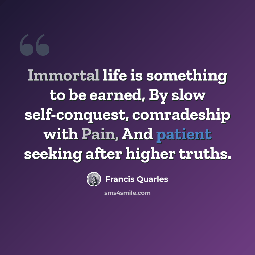 “Immortal life is something to be earned, By slow self-conquest, comradeship with Pain, And patient seeking after higher truths.” quote by Francis Quarles