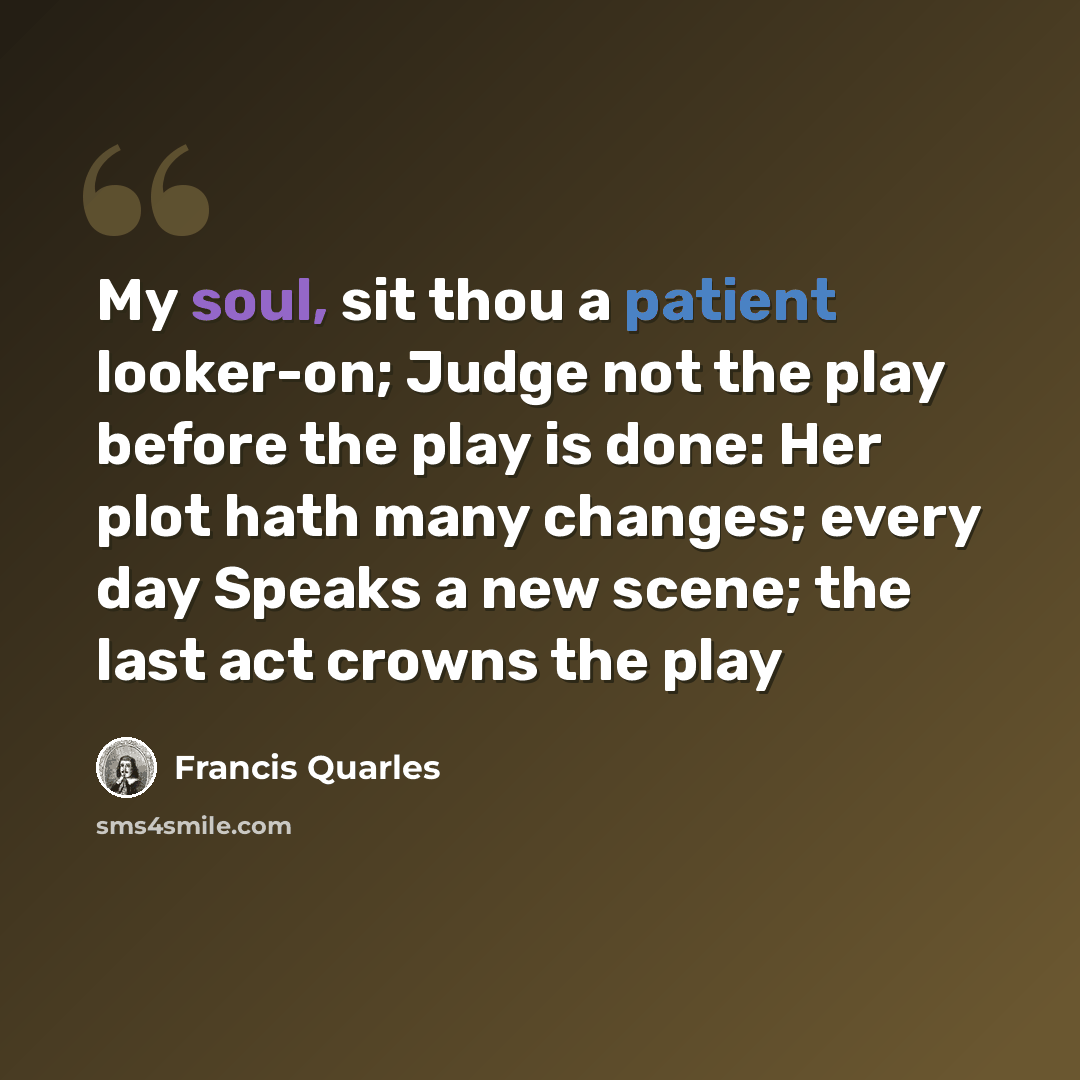 “My soul, sit thou a patient looker-on; Judge not the play before the play is done: Her plot hath many changes; every day Speaks a new scene; the last act crowns the play” quote by Francis Quarles