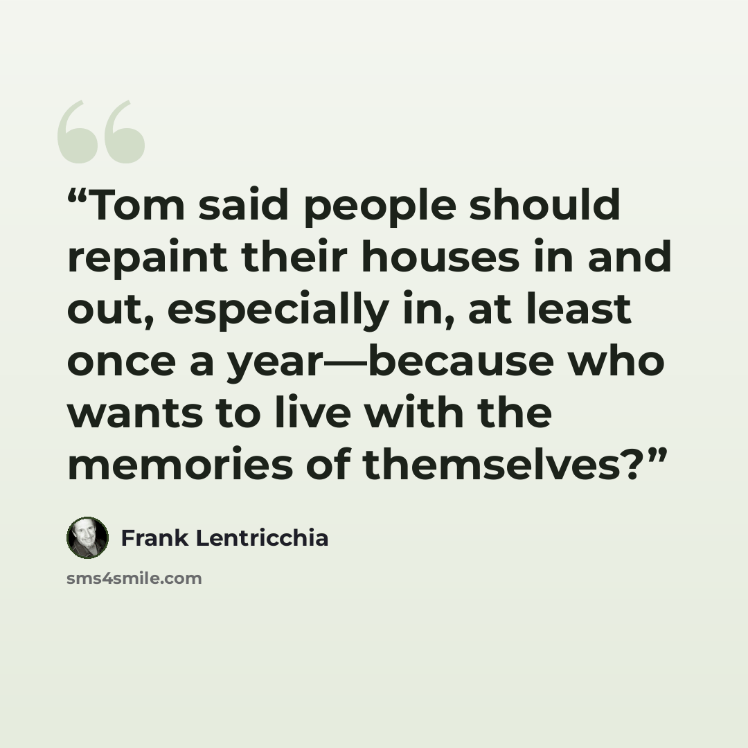 “Tom said people should repaint their houses in and out, especially in, at least once a year—because who wants to live with the memories of themselves?” quote by Frank Lentricchia