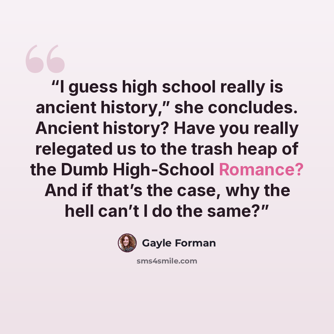 “I guess high school really is ancient history,” she concludes. Ancient history? Have you really relegated us to the trash heap of the Dumb High-School Romance? And if that’s the case, why the hell can’t I do the same?” quote by Gayle Forman