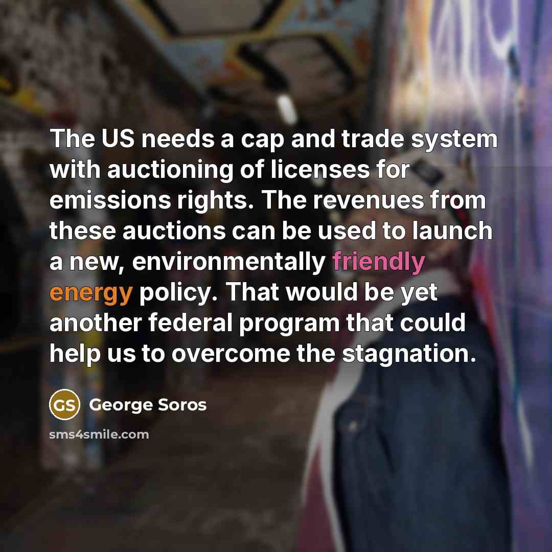 “The US needs a cap and trade system with auctioning of licenses for emissions rights. The revenues from these auctions can be used to launch a new, environmentally friendly energy policy. That would be yet another federal program that could help us to overcome the stagnation.” quote by George Soros