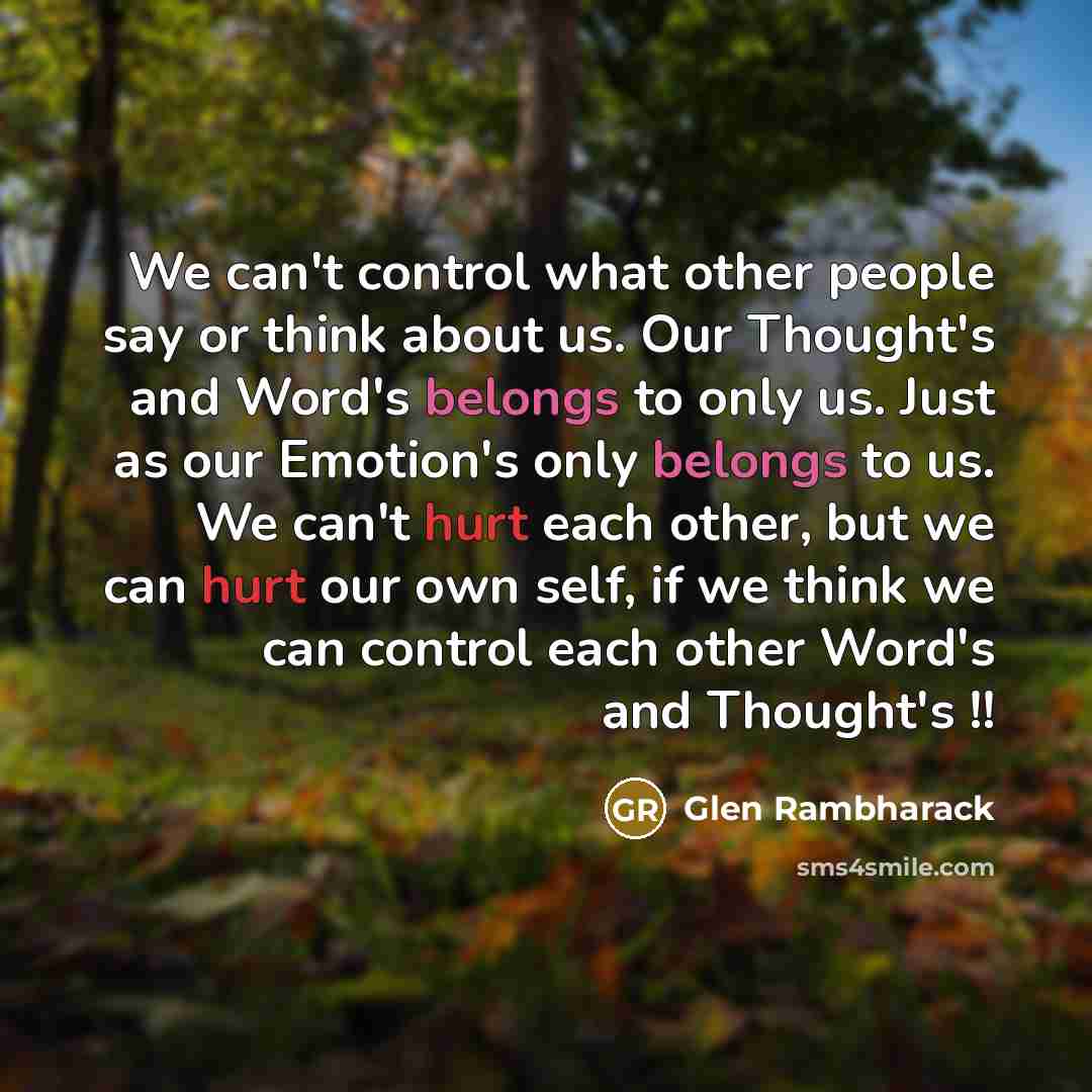 “We can't control what other people say or think about us. Our Thought's and Word's belongs to only us. Just as our Emotion's only belongs to us. We can't hurt each other, but we can hurt our own self, if we think we can control each other Word's and Thought's !!” quote by Glen Rambharack