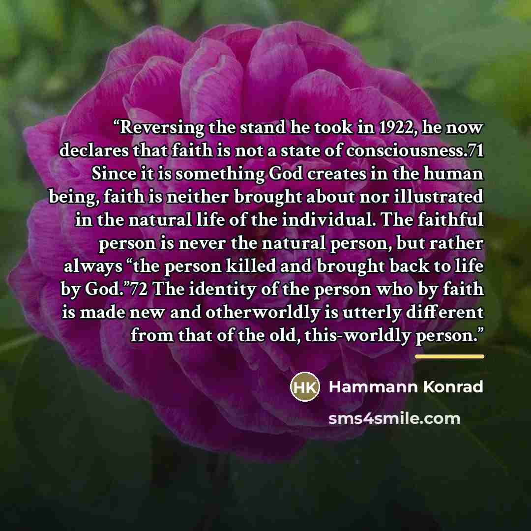 “Reversing the stand he took in 1922, he now declares that faith is not a state of consciousness.71 Since it is something God creates in the human being, faith is neither brought about nor illustrated in the natural life of the individual. The faithful person is never the natural person, but rather…” quote by Hammann Konrad