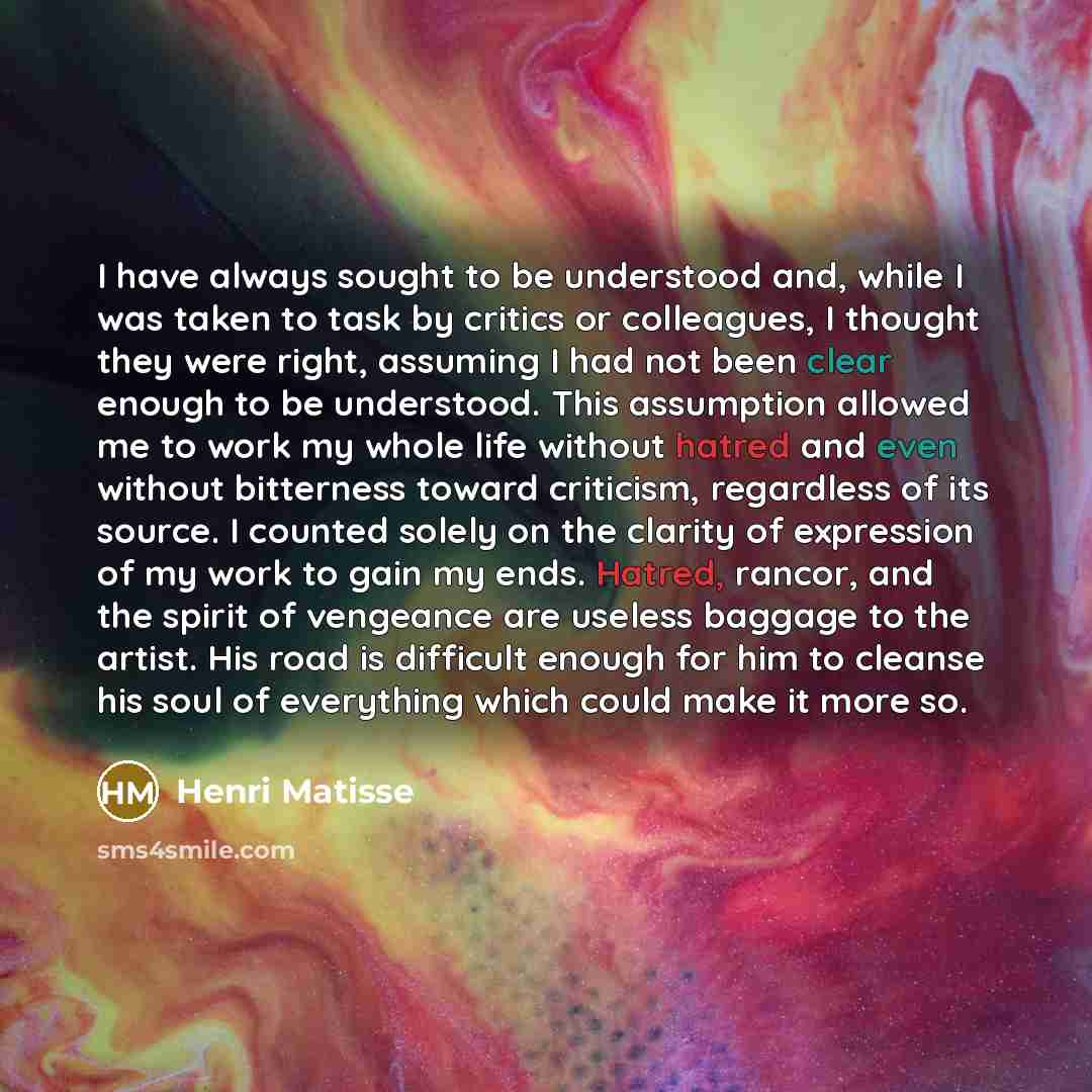 “I have always sought to be understood and, while I was taken to task by critics or colleagues, I thought they were right, assuming I had not been clear enough to be understood. This assumption allowed me to work my whole life without hatred and even without bitterness toward criticism, regardless…” quote by Henri Matisse